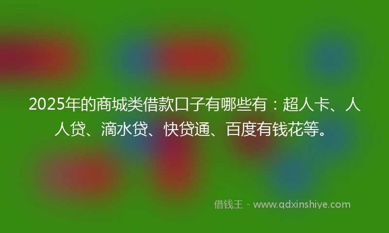 2025年的商城类借款口子有哪些有：超人卡、人人贷、滴水贷、快贷通、百度有钱花等。