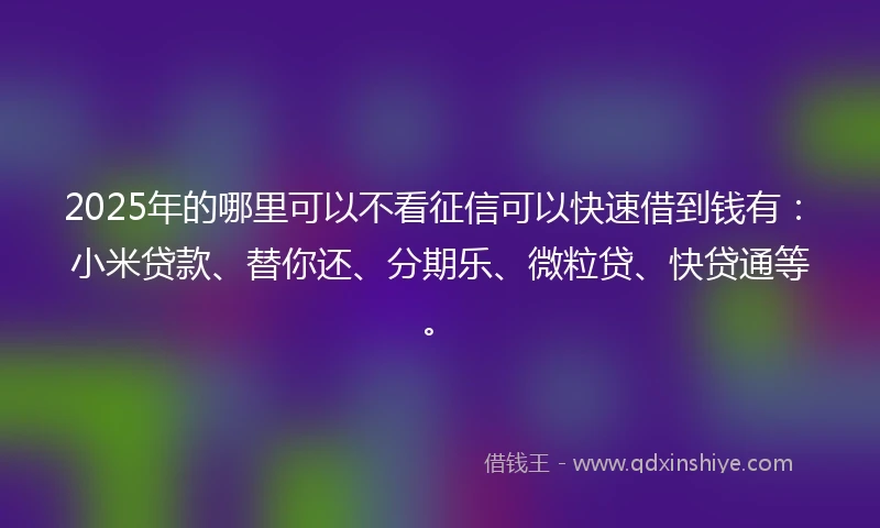 2025年的哪里可以不看征信可以快速借到钱有:小米贷款、替你还、分期乐、微粒贷、快贷通等。