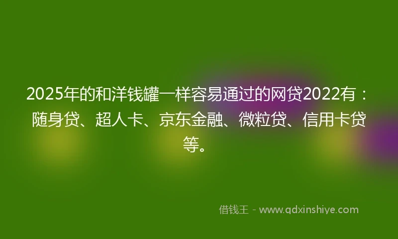 2025年的和洋钱罐一样容易通过的网贷2022有：随身贷、超人卡、京东金融、微粒贷、信用卡贷等。