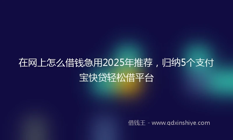 在网上怎么借钱急用2025年推荐，归纳5个支付宝快贷轻松借平台