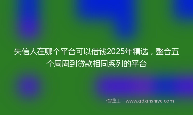 失信人在哪个平台可以借钱2025年精选，整合五个周周到贷款相同系列的平台