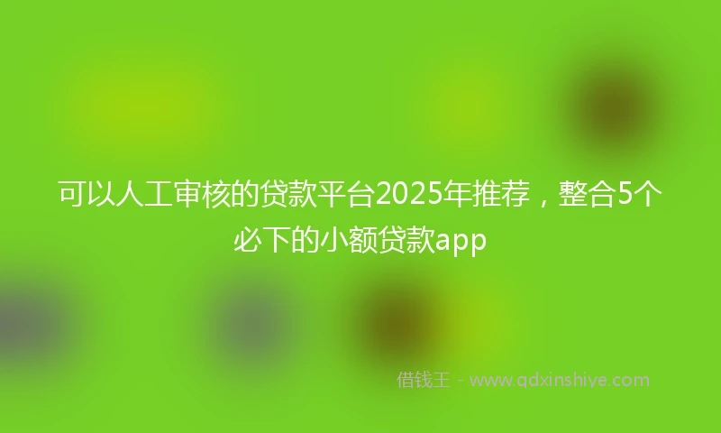 可以人工审核的贷款平台2025年推荐，整合5个必下的小额贷款app