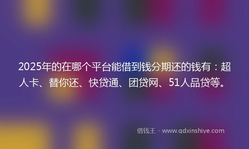 2025年的在哪个平台能借到钱分期还的钱有：超人卡、替你还、快贷通、团贷网、51人品贷等。