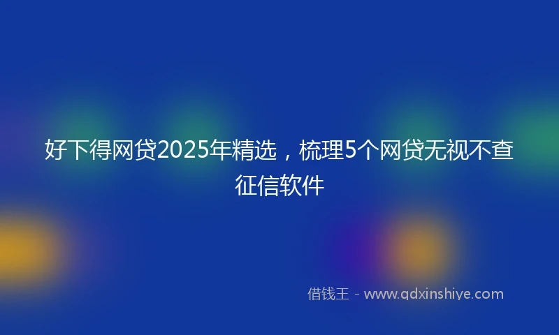 好下得网贷2025年精选,梳理5个网贷无视不查征信软件