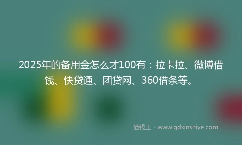 2025年的备用金怎么才100有：拉卡拉、微博借钱、快贷通、团贷网、360借条等。
