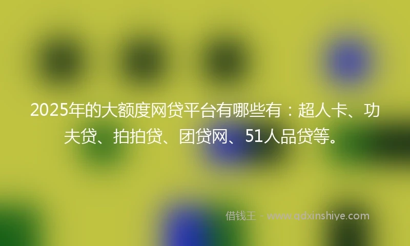 2025年的大额度网贷平台有哪些有：超人卡、功夫贷、拍拍贷、团贷网、51人品贷等。