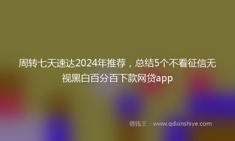 周转七天速达2024年推荐，总结5个不看征信无视黑白百分百下款网贷app