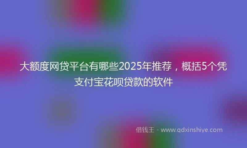 大额度网贷平台有哪些2025年推荐，概括5个凭支付宝花呗贷款的软件
