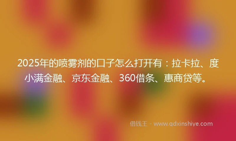 2025年的喷雾剂的口子怎么打开有：拉卡拉、度小满金融、京东金融、360借条、惠商贷等。