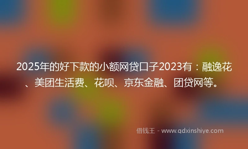 2025年的好下款的小额网贷口子2023有：融逸花、美团生活费、花呗、京东金融、团贷网等。