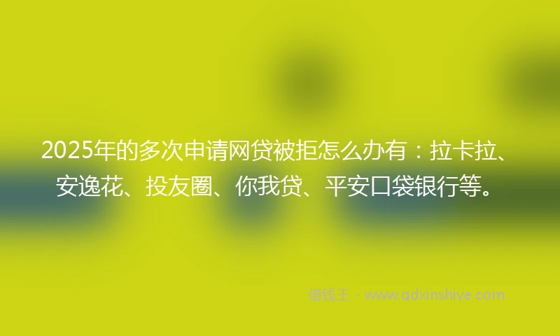 2025年的多次申请网贷被拒怎么办有：拉卡拉、安逸花、投友圈、你我贷、平安口袋银行等。