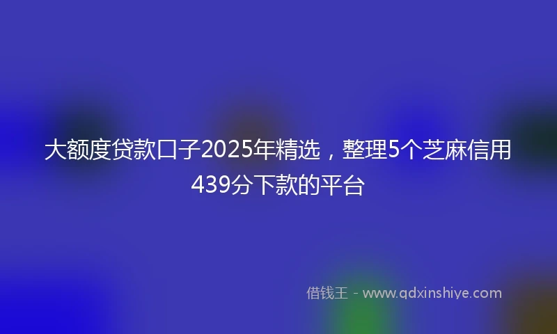 大额度贷款口子2025年精选，整理5个芝麻信用439分下款的平台