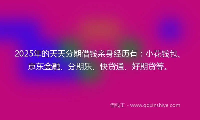2025年的天天分期借钱亲身经历有：小花钱包、京东金融、分期乐、快贷通、好期贷等。