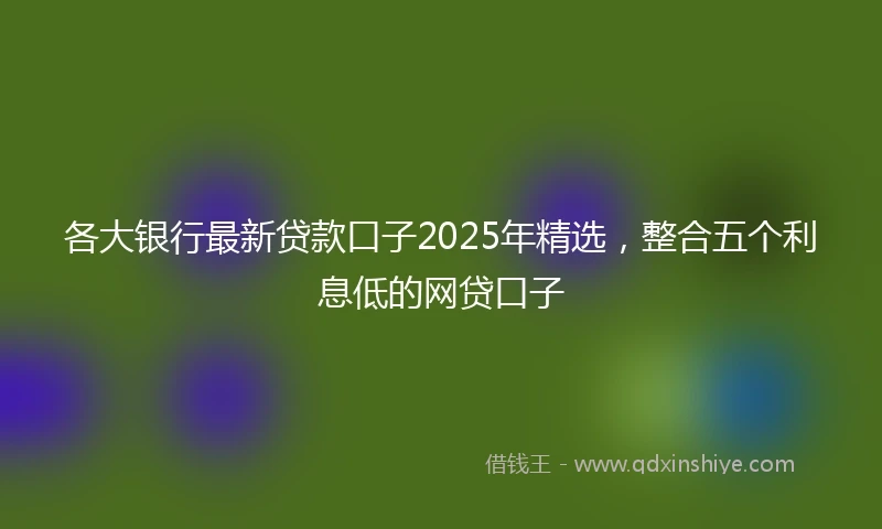 各大银行最新贷款口子2025年精选，整合五个利息低的网贷口子