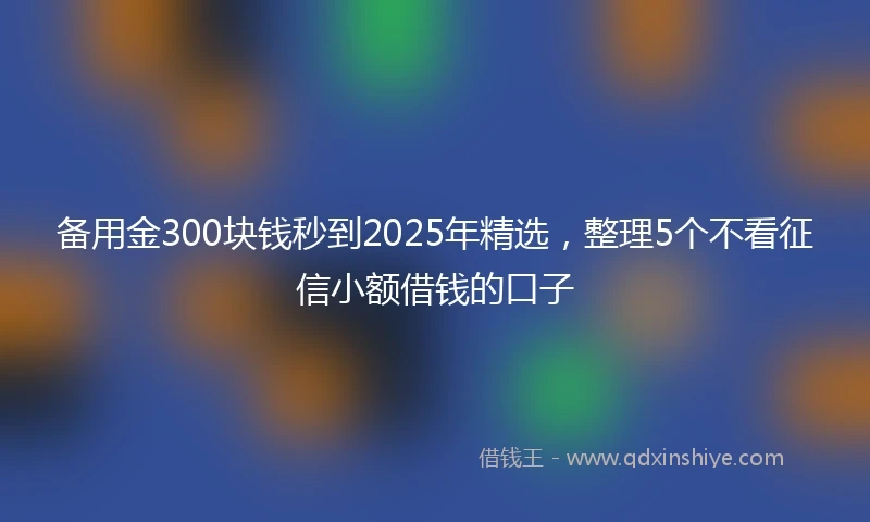 备用金300块钱秒到2025年精选，整理5个不看征信小额借钱的口子