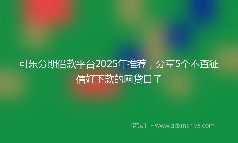 可乐分期借款平台2025年推荐，分享5个不查征信好下款的网贷口子