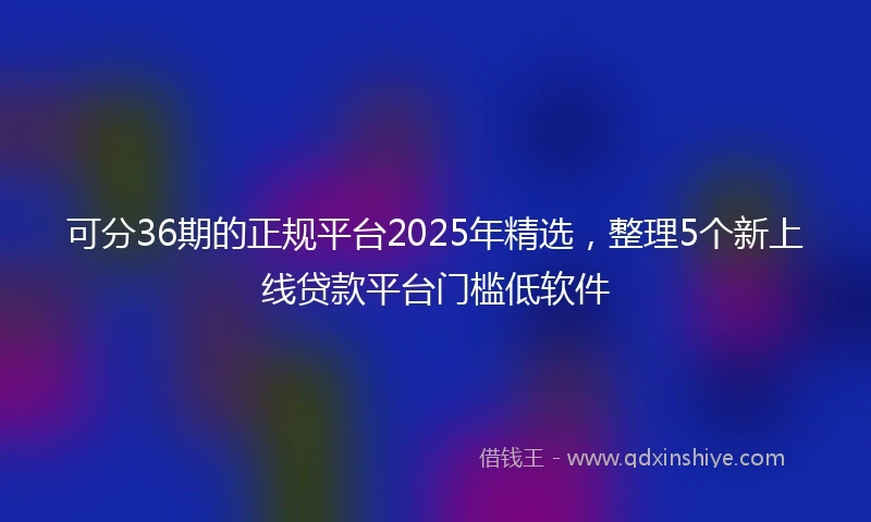 可分36期的正规平台2025年精选，整理5个新上线贷款平台门槛低软件
