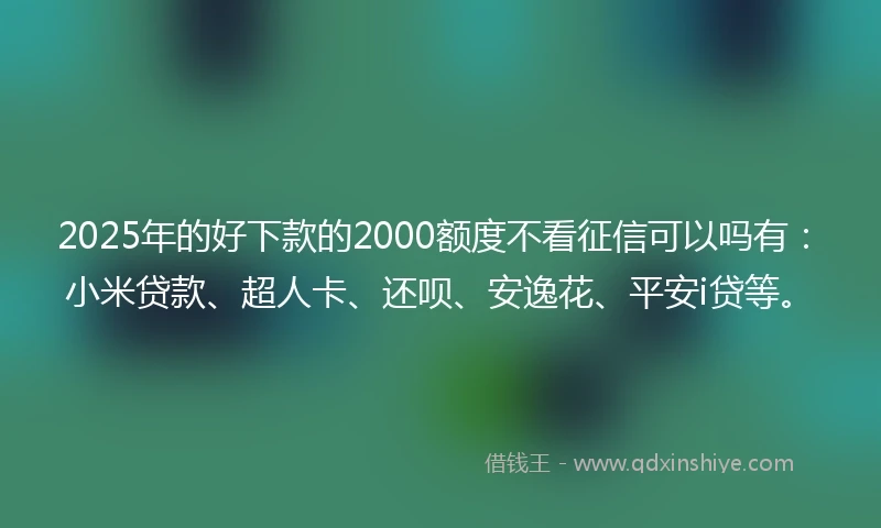 2025年的好下款的2000额度不看征信可以吗有：小米贷款、超人卡、还呗、安逸花、平安i贷等。