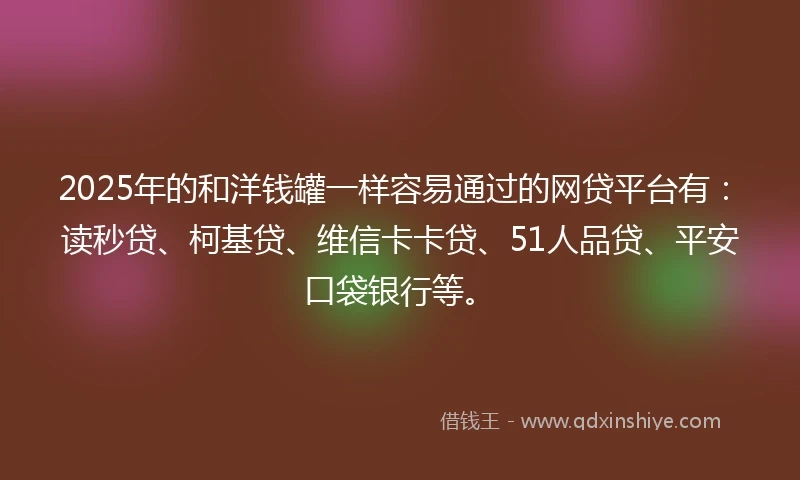 2025年的和洋钱罐一样容易通过的网贷平台有：读秒贷、柯基贷、维信卡卡贷、51人品贷、平安口袋银行等。