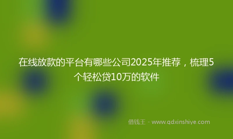 在线放款的平台有哪些公司2025年推荐，梳理5个轻松贷10万的软件