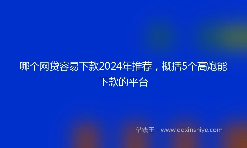 哪个网贷容易下款2024年推荐，概括5个高炮能下款的平台