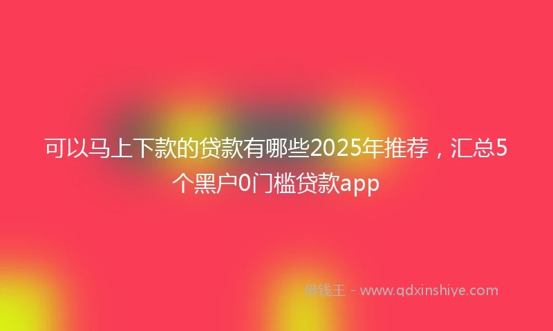 可以马上下款的贷款有哪些2025年推荐，汇总5个黑户0门槛贷款app