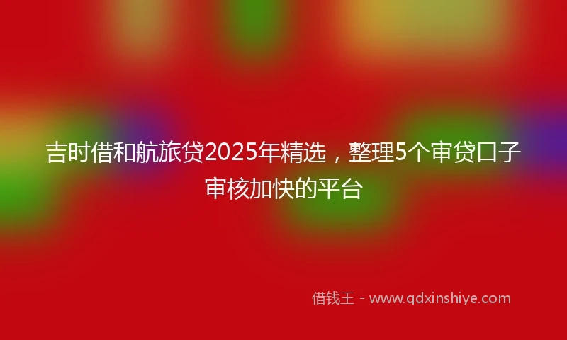 吉时借和航旅贷2025年精选,整理5个审贷口子审核加快的平台