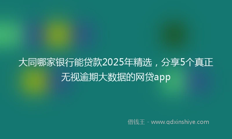 大同哪家银行能贷款2025年精选，分享5个真正无视逾期大数据的网贷app