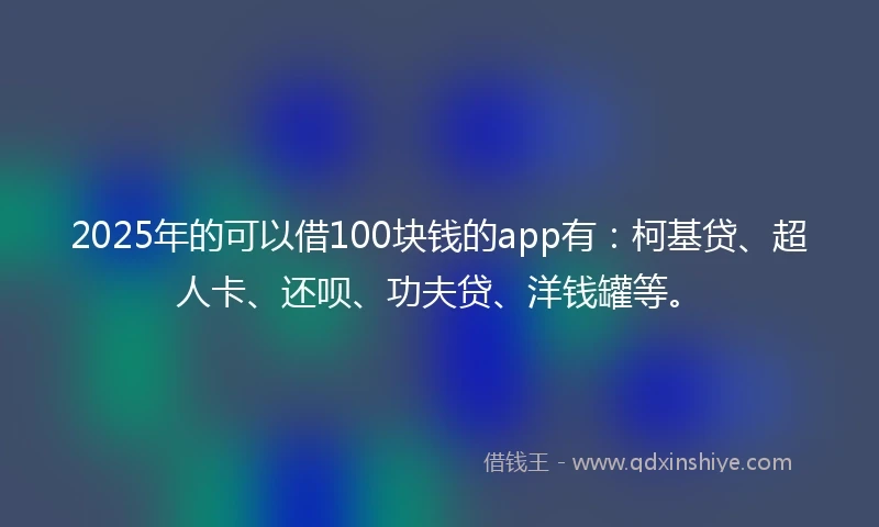 2025年的可以借100块钱的app有：柯基贷、超人卡、还呗、功夫贷、洋钱罐等。
