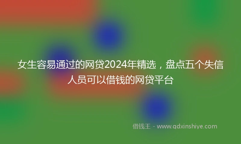 女生容易通过的网贷2024年精选，盘点五个失信人员可以借钱的网贷平台