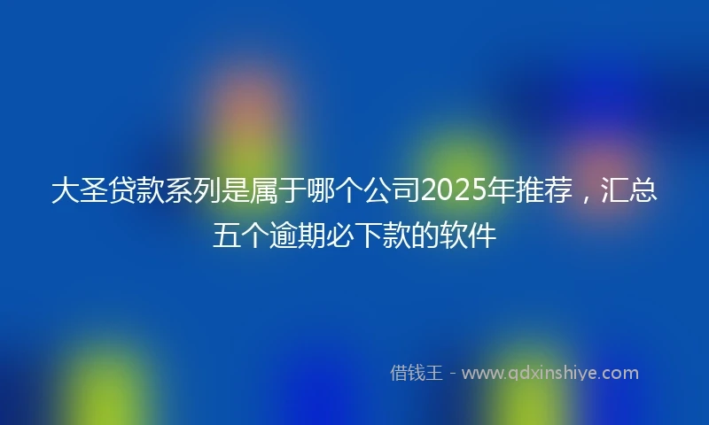 大圣贷款系列是属于哪个公司2025年推荐，汇总五个逾期必下款的软件