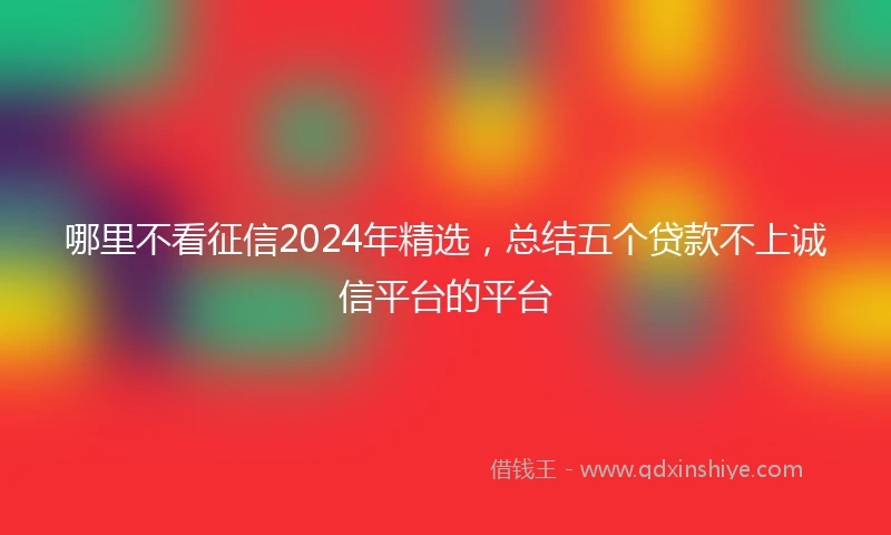 哪里不看征信2024年精选，总结五个贷款不上诚信平台的平台