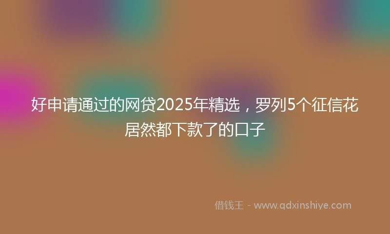 好申请通过的网贷2025年精选，罗列5个征信花居然都下款了的口子