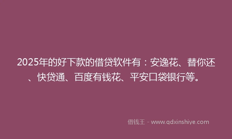 2025年的好下款的借贷软件有：安逸花、替你还、快贷通、百度有钱花、平安口袋银行等。