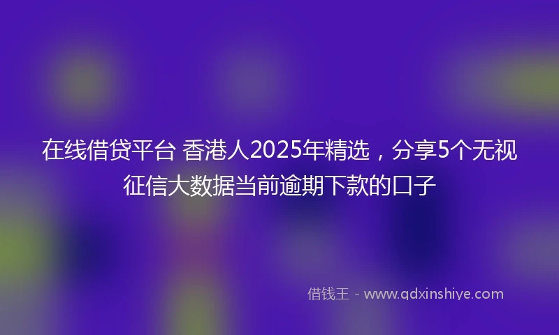 在线借贷平台 香港人2025年精选，分享5个无视征信大数据当前逾期下款的口子