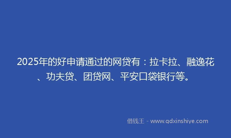 2025年的好申请通过的网贷有：拉卡拉、融逸花、功夫贷、团贷网、平安口袋银行等。