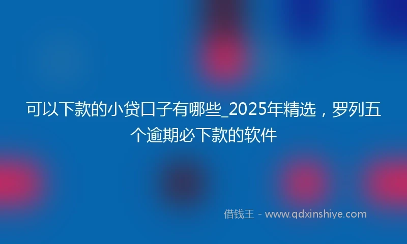 可以下款的小贷口子有哪些_2025年精选，罗列五个逾期必下款的软件