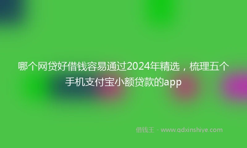 哪个网贷好借钱容易通过2024年精选，梳理五个手机支付宝小额贷款的app