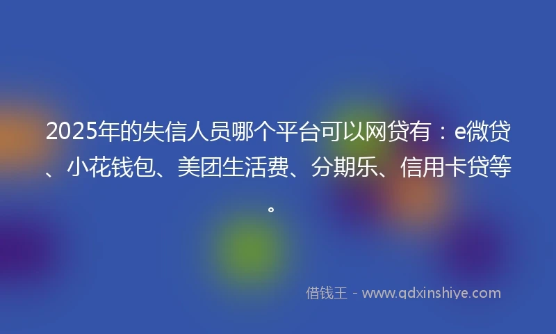 2025年的失信人员哪个平台可以网贷有：e微贷、小花钱包、美团生活费、分期乐、信用卡贷等。