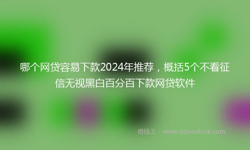 哪个网贷容易下款2024年推荐，概括5个不看征信无视黑白百分百下款网贷软件