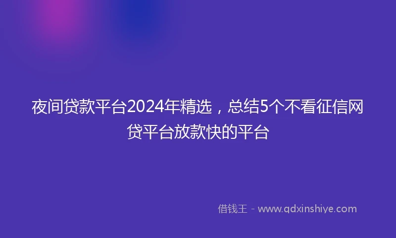 夜间贷款平台2024年精选，总结5个不看征信网贷平台放款快的平台