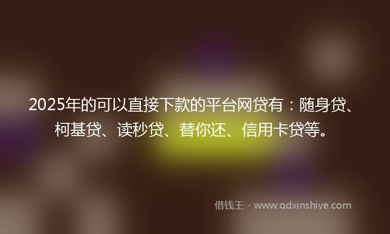 2025年的可以直接下款的平台网贷有：随身贷、柯基贷、读秒贷、替你还、信用卡贷等。
