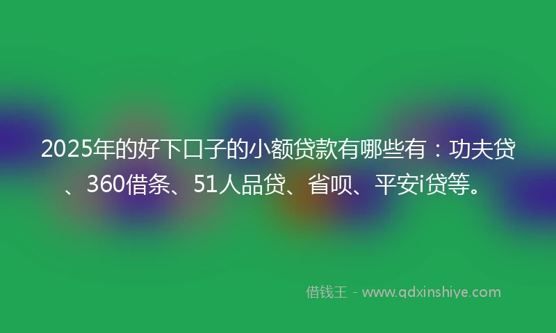 2025年的好下口子的小额贷款有哪些有：功夫贷、360借条、51人品贷、省呗、平安i贷等。
