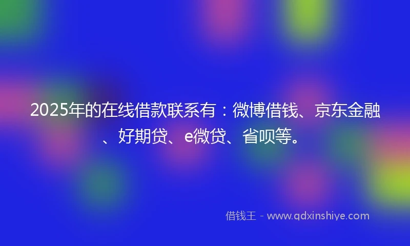2025年的在线借款联系有：微博借钱、京东金融、好期贷、e微贷、省呗等。
