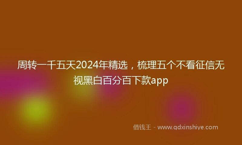 周转一千五天2024年精选，梳理五个不看征信无视黑白百分百下款app