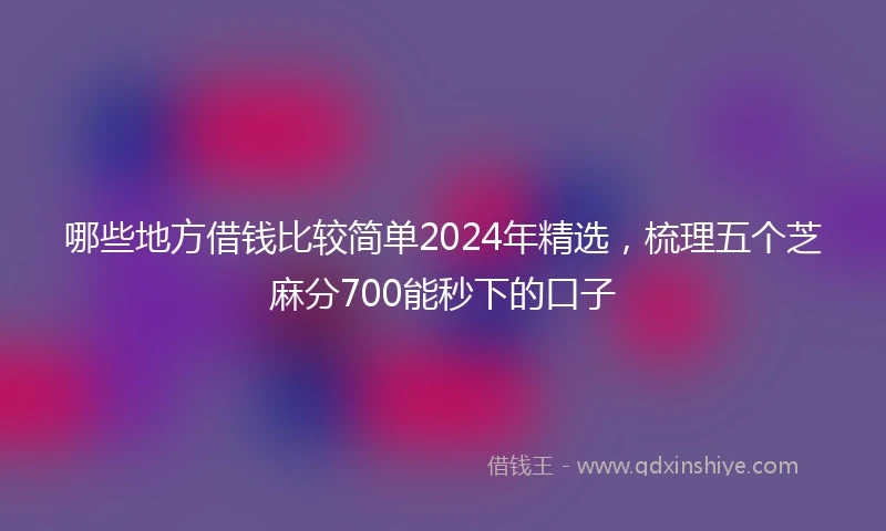 哪些地方借钱比较简单2024年精选,梳理五个芝麻分700能秒下的口子