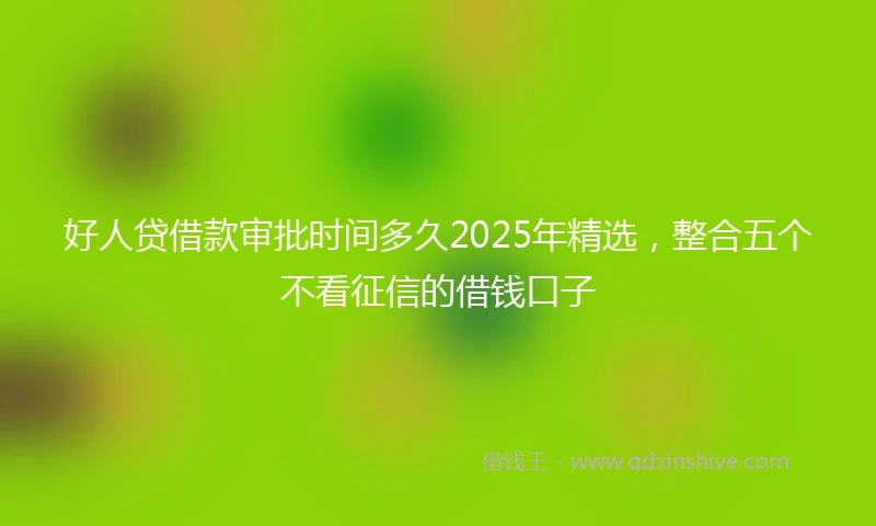 好人贷借款审批时间多久2025年精选，整合五个不看征信的借钱口子