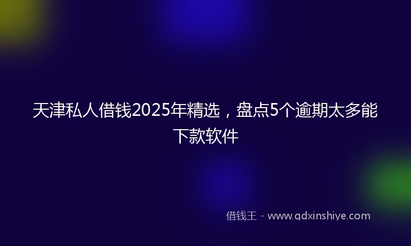 天津私人借钱2025年精选，盘点5个逾期太多能下款软件