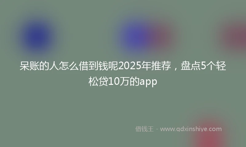 呆账的人怎么借到钱呢2025年推荐，盘点5个轻松贷10万的app