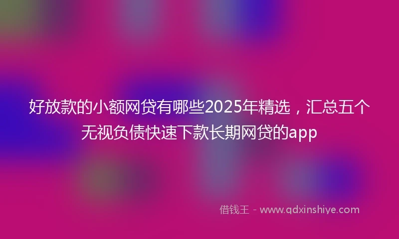 好放款的小额网贷有哪些2025年精选，汇总五个无视负债快速下款长期网贷的app